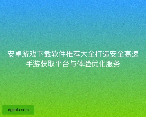 安卓游戏下载软件推荐大全打造安全高速手游获取平台与体验优化服务
