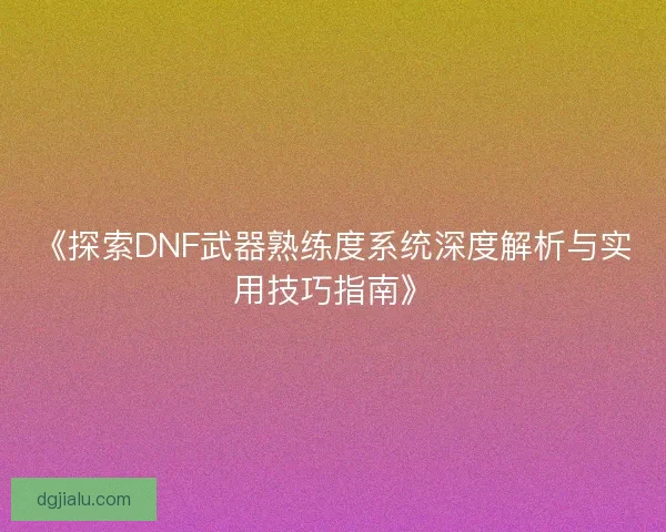 《探索DNF武器熟练度系统深度解析与实用技巧指南》