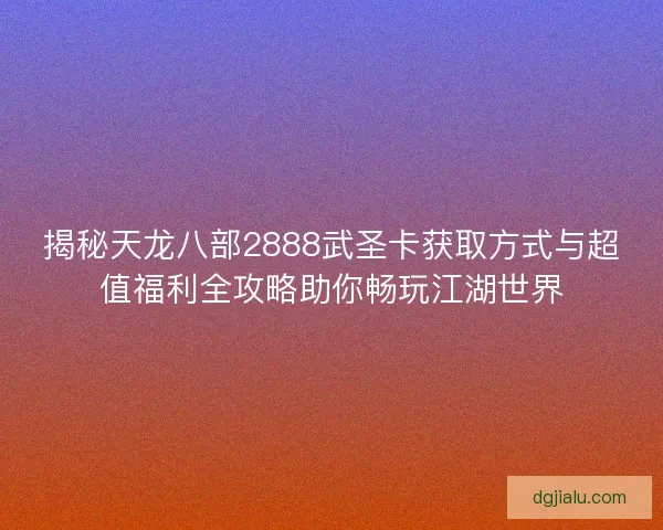 揭秘天龙八部2888武圣卡获取方式与超值福利全攻略助你畅玩江湖世界