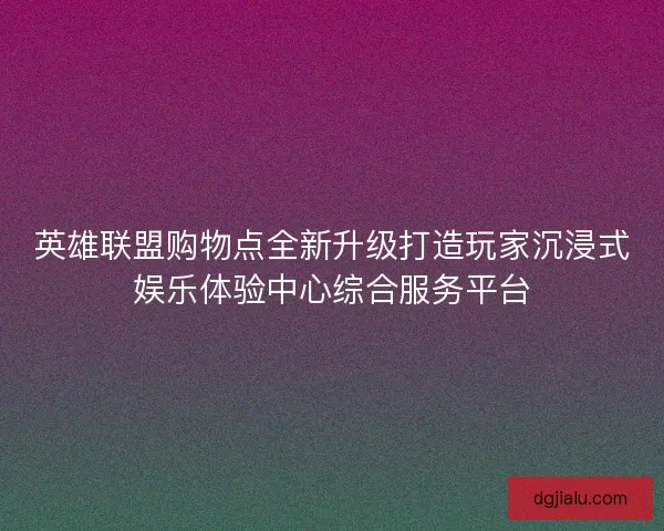 英雄联盟购物点全新升级打造玩家沉浸式娱乐体验中心综合服务平台
