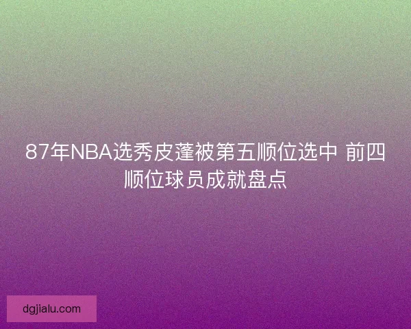 87年NBA选秀皮蓬被第五顺位选中 前四顺位球员成就盘点