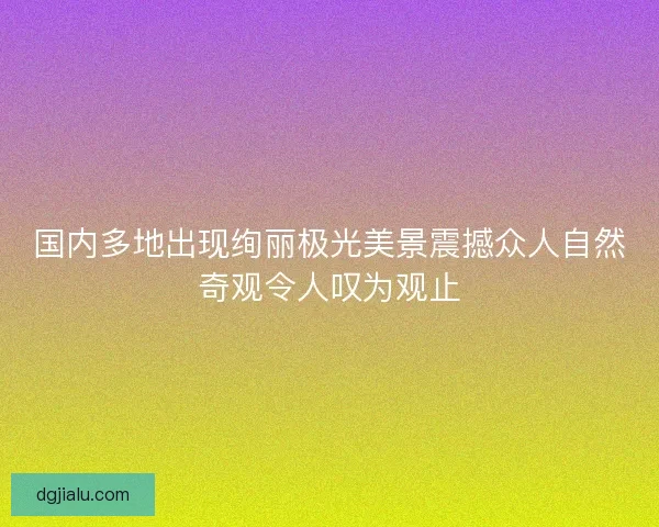国内多地出现绚丽极光美景震撼众人自然奇观令人叹为观止