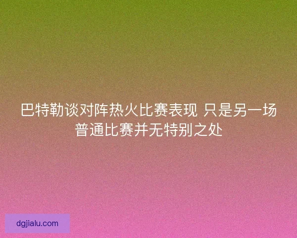 巴特勒谈对阵热火比赛表现 只是另一场普通比赛并无特别之处