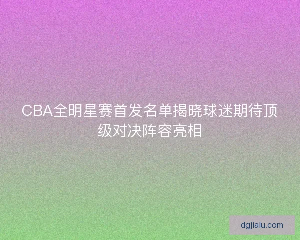 CBA全明星赛首发名单揭晓球迷期待顶级对决阵容亮相