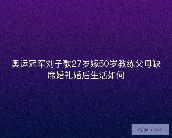 奥运冠军刘子歌27岁嫁50岁教练父母缺席婚礼婚后生活如何