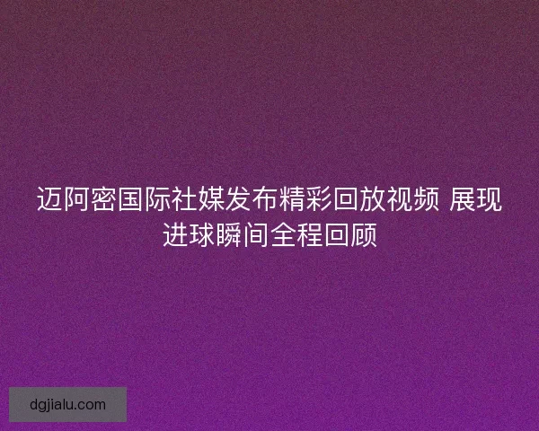 迈阿密国际社媒发布精彩回放视频 展现进球瞬间全程回顾