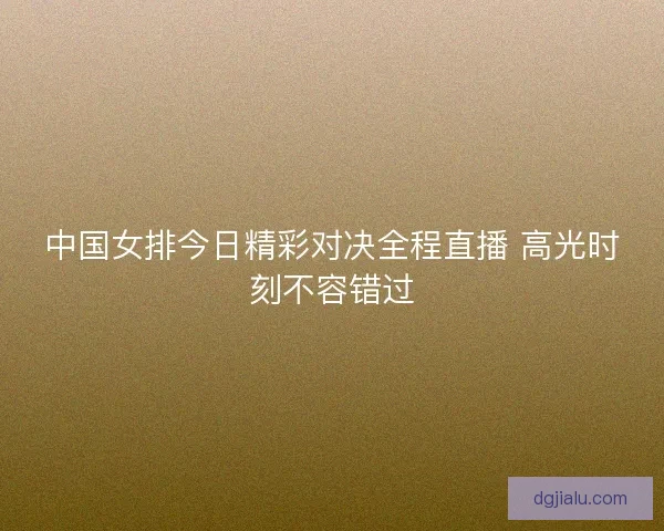 中国女排今日精彩对决全程直播 高光时刻不容错过