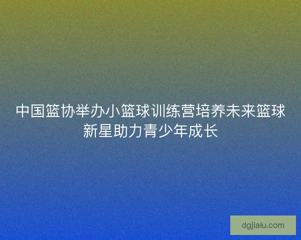 中国篮协举办小篮球训练营培养未来篮球新星助力青少年成长