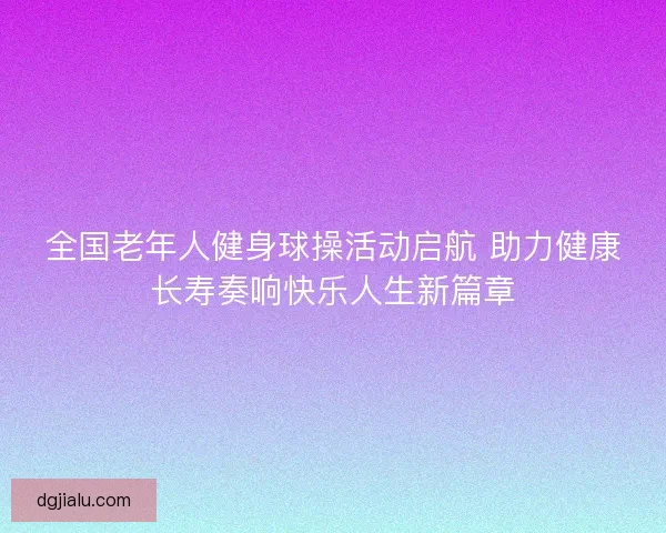 全国老年人健身球操活动启航 助力健康长寿奏响快乐人生新篇章