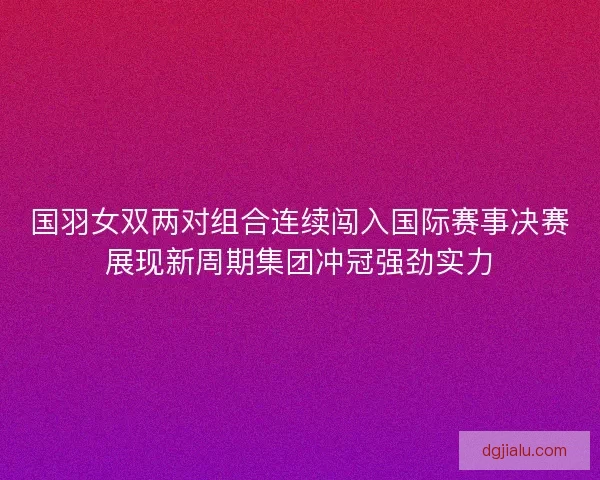 国羽女双两对组合连续闯入国际赛事决赛展现新周期集团冲冠强劲实力