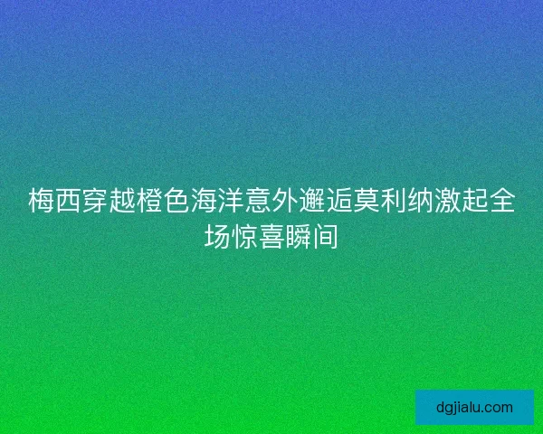 梅西穿越橙色海洋意外邂逅莫利纳激起全场惊喜瞬间