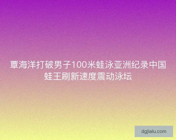 覃海洋打破男子100米蛙泳亚洲纪录中国蛙王刷新速度震动泳坛