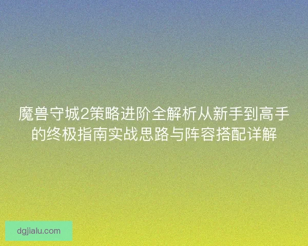 魔兽守城2策略进阶全解析从新手到高手的终极指南实战思路与阵容搭配详解