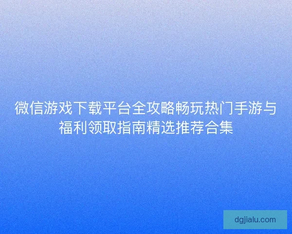 微信游戏下载平台全攻略畅玩热门手游与福利领取指南精选推荐合集